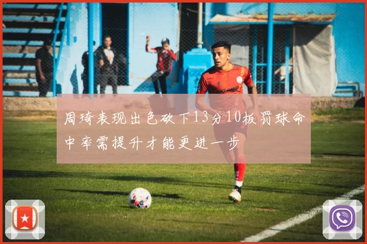 周琦表现出色砍下13分10板罚球命中率需提升才能更进一步