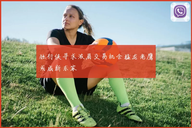独行侠寻求浓眉交易机会猛龙老鹰或成新东家