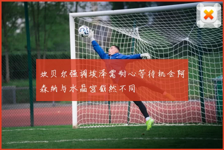 坎贝尔强调埃泽需耐心等待机会阿森纳与水晶宫截然不同