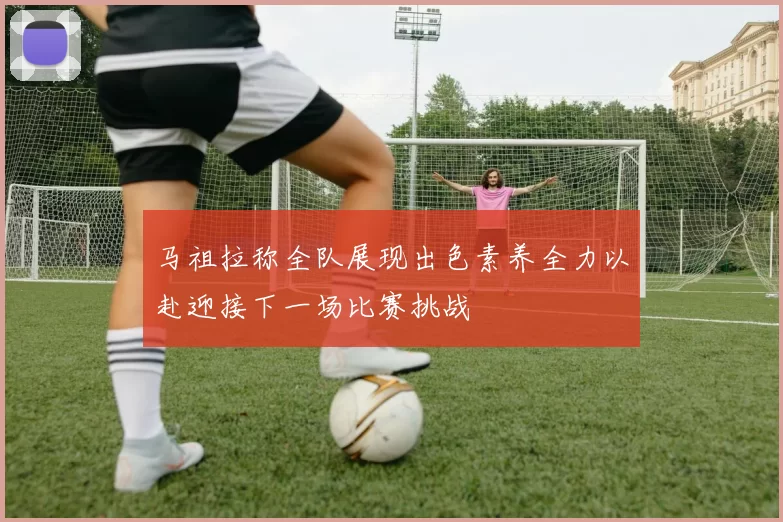 马祖拉称全队展现出色素养全力以赴迎接下一场比赛挑战
