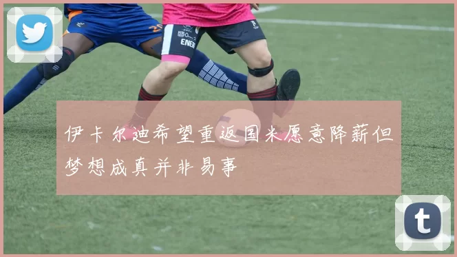 伊卡尔迪希望重返国米愿意降薪但梦想成真并非易事