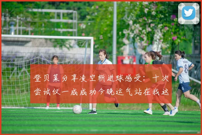登贝莱分享凌空斩进球感受：十次尝试仅一成成功今晚运气站在我这边
