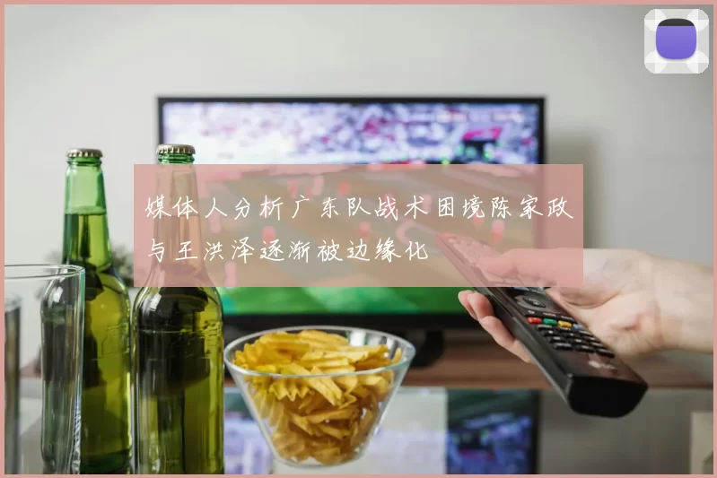 媒体人分析广东队战术困境陈家政与王洪泽逐渐被边缘化