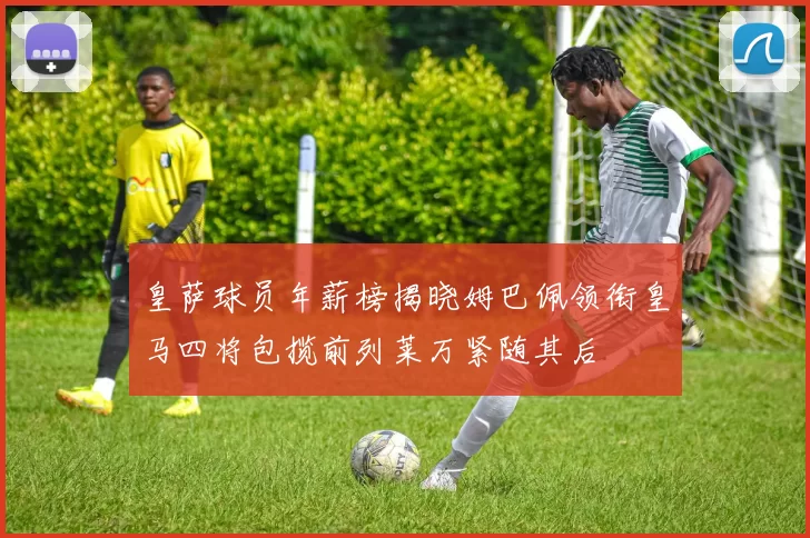 皇萨球员年薪榜揭晓姆巴佩领衔皇马四将包揽前列莱万紧随其后