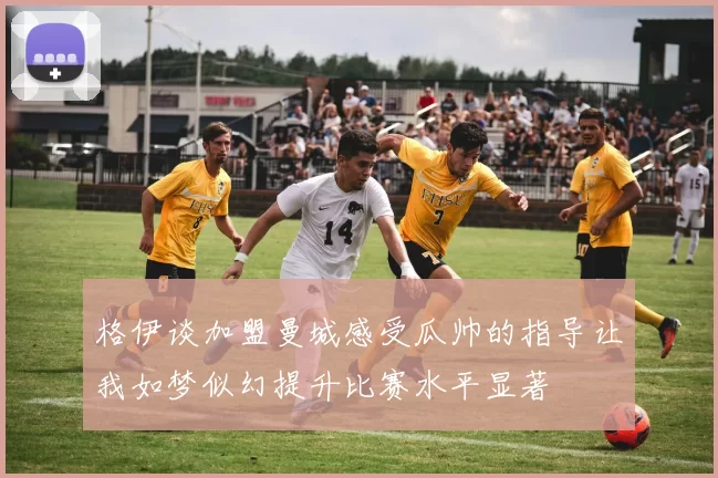 格伊谈加盟曼城感受瓜帅的指导让我如梦似幻提升比赛水平显著